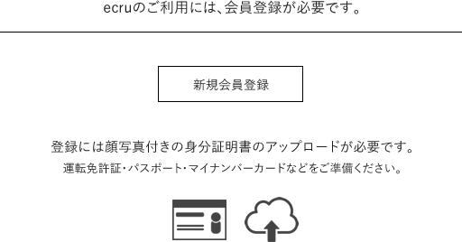 ecruのご利用には、会員登録が必要です。登録には顔写真付きの身分証明書のアップロードが必要です。運転免許証・パスポート・マイナンバーカードなどをご準備ください。