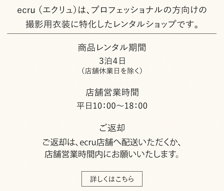 ecru. （エクリュ）は、プロフェッショナルの方向けの撮影用衣装に特化したレンタルショップです。店舗営業時間　平日10：00～18：00