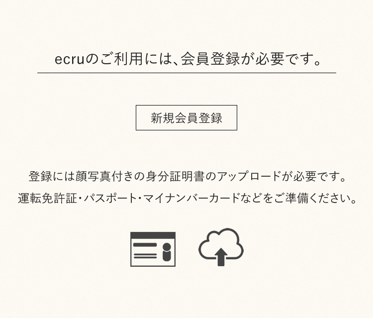 ecruのご利用には、会員登録が必要です。登録には顔写真付きの身分証明書のアップロードが必要です。運転免許証・パスポート・マイナンバーカードなどをご準備ください。